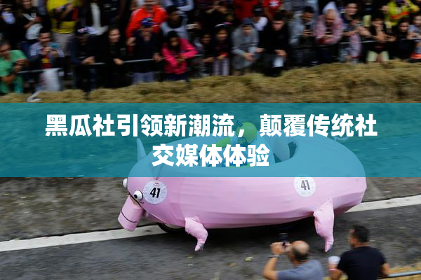 黑瓜社引领新潮流，颠覆传统社交媒体体验