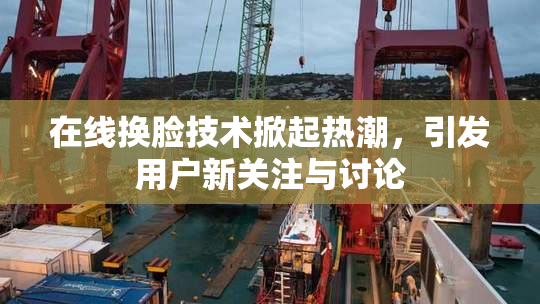 在线换脸技术掀起热潮，引发用户新关注与讨论