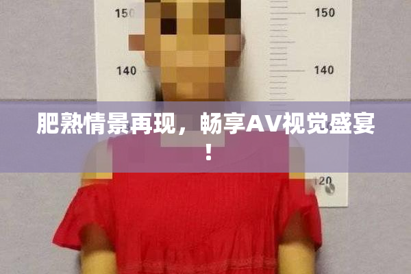 肥熟情景再现，畅享AV视觉盛宴！