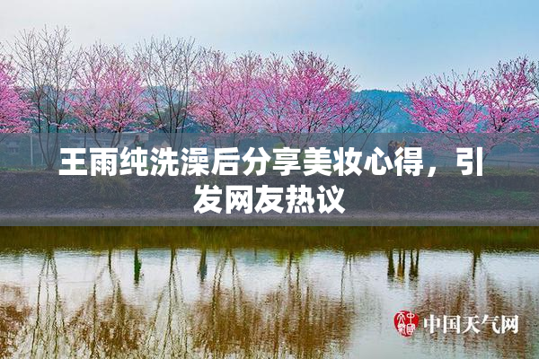 王雨纯洗澡后分享美妆心得，引发网友热议