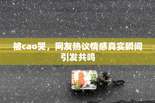 被cao哭，网友热议情感真实瞬间引发共鸣