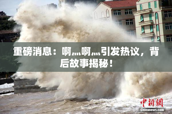 重磅消息：啊灬啊灬引发热议，背后故事揭秘！