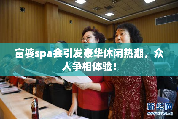 富婆spa会引发豪华休闲热潮，众人争相体验！