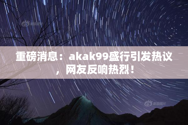 重磅消息：akak99盛行引发热议，网友反响热烈！