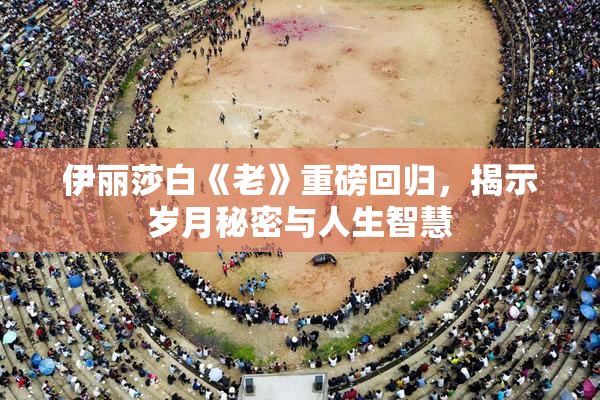 伊丽莎白《老》重磅回归，揭示岁月秘密与人生智慧