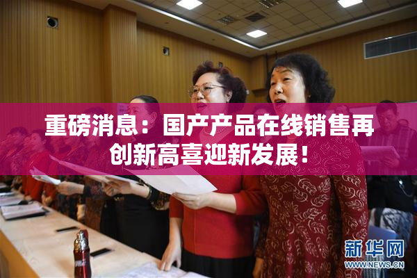 重磅消息：国产产品在线销售再创新高喜迎新发展！