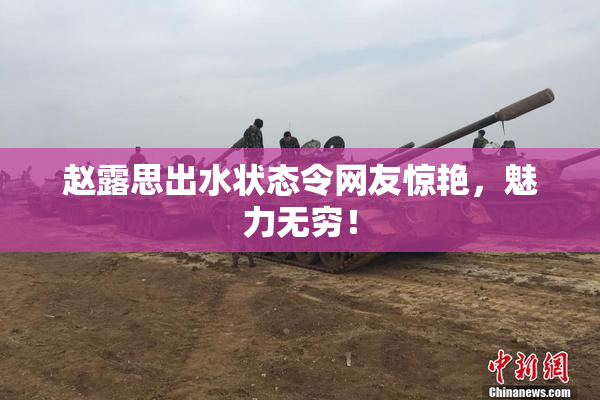 赵露思出水状态令网友惊艳，魅力无穷！