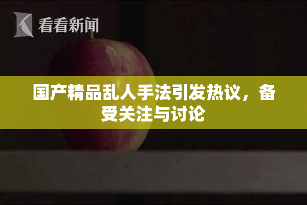 国产精品乱人手法引发热议，备受关注与讨论
