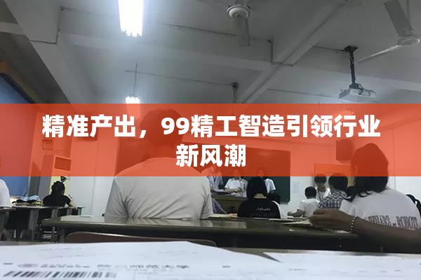 精准产出，99精工智造引领行业新风潮