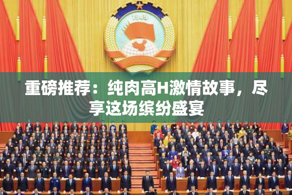 重磅推荐：纯肉高H激情故事，尽享这场缤纷盛宴