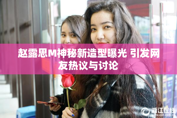 赵露思M神秘新造型曝光 引发网友热议与讨论
