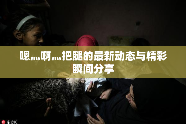 嗯灬啊灬把腿的最新动态与精彩瞬间分享