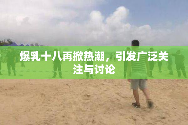 爆乳十八再掀热潮，引发广泛关注与讨论