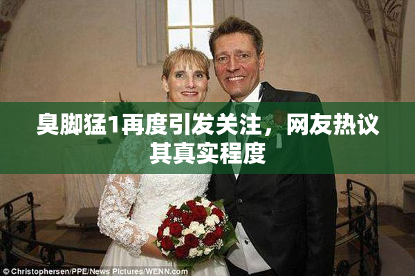 臭脚猛1再度引发关注，网友热议其真实程度