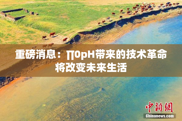 重磅消息：∏0pH带来的技术革命将改变未来生活