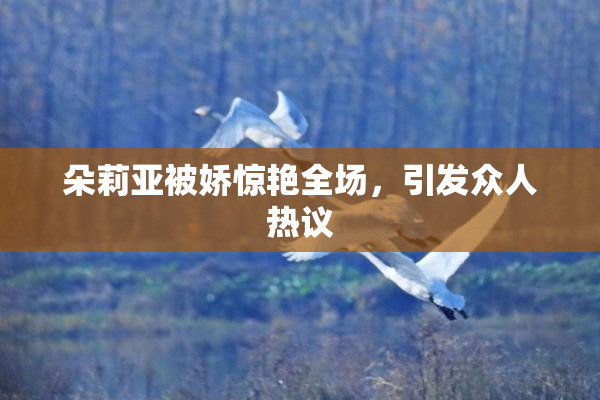朵莉亚被娇惊艳全场，引发众人热议