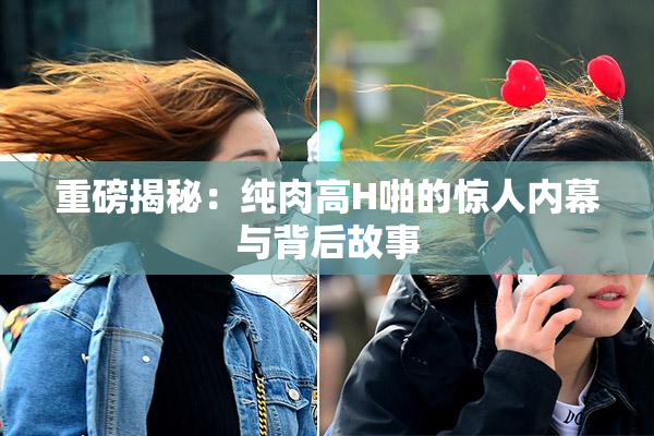 重磅揭秘：纯肉高H啪的惊人内幕与背后故事