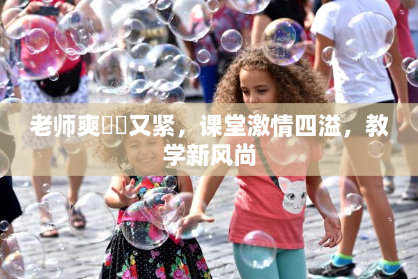 老师爽❌‌又紧，课堂激情四溢，教学新风尚
