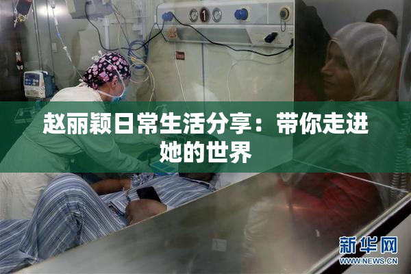赵丽颖日常生活分享：带你走进她的世界