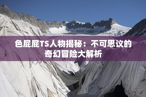 色屁屁TS人物揭秘：不可思议的奇幻冒险大解析