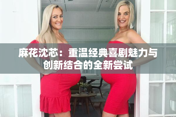 麻花沈芯：重温经典喜剧魅力与创新结合的全新尝试