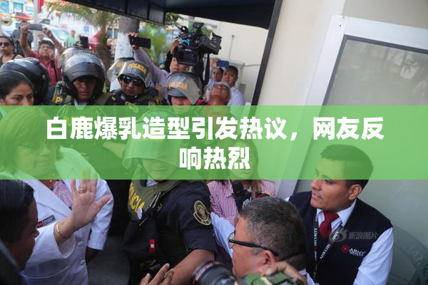 白鹿爆乳造型引发热议，网友反响热烈