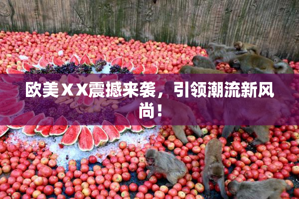 欧美ⅩX震撼来袭，引领潮流新风尚！