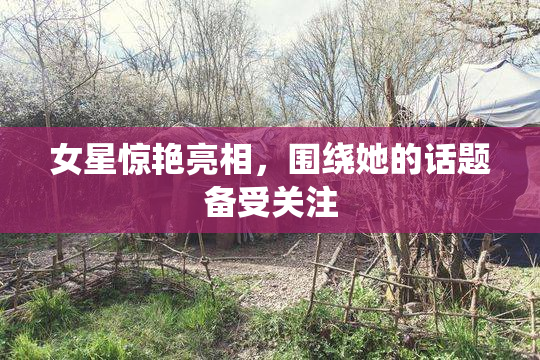 女星惊艳亮相，围绕她的话题备受关注