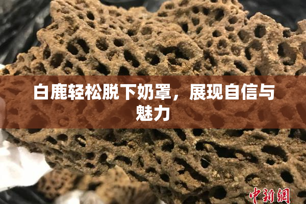 白鹿轻松脱下奶罩，展现自信与魅力