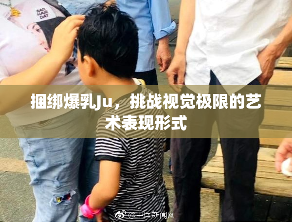 捆绑爆乳Ju，挑战视觉极限的艺术表现形式