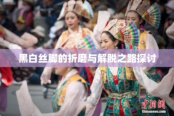 黑白丝脚的折磨与解脱之路探讨