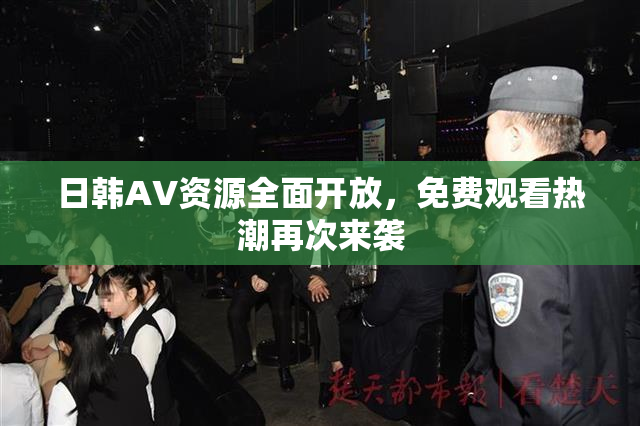 日韩AV资源全面开放，免费观看热潮再次来袭