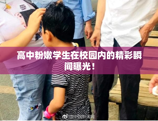 高中粉嫩学生在校园内的精彩瞬间曝光！