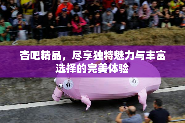 杏吧精品，尽享独特魅力与丰富选择的完美体验
