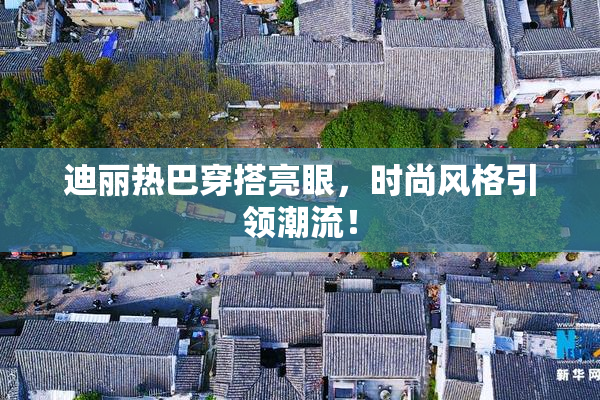 迪丽热巴穿搭亮眼，时尚风格引领潮流！