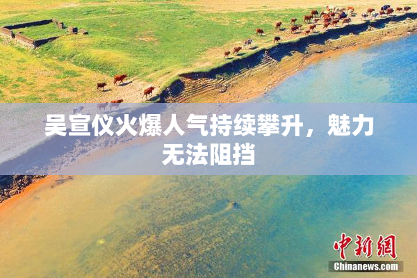 吴宣仪火爆人气持续攀升，魅力无法阻挡