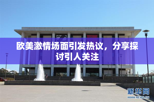欧美激情场面引发热议，分享探讨引人关注