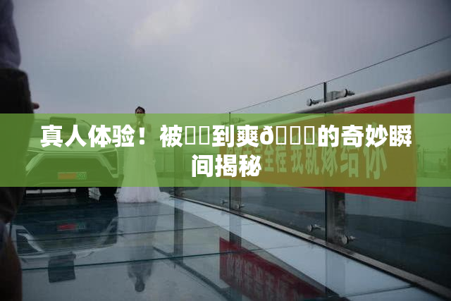 真人体验！被❌‌到爽🔞的奇妙瞬间揭秘