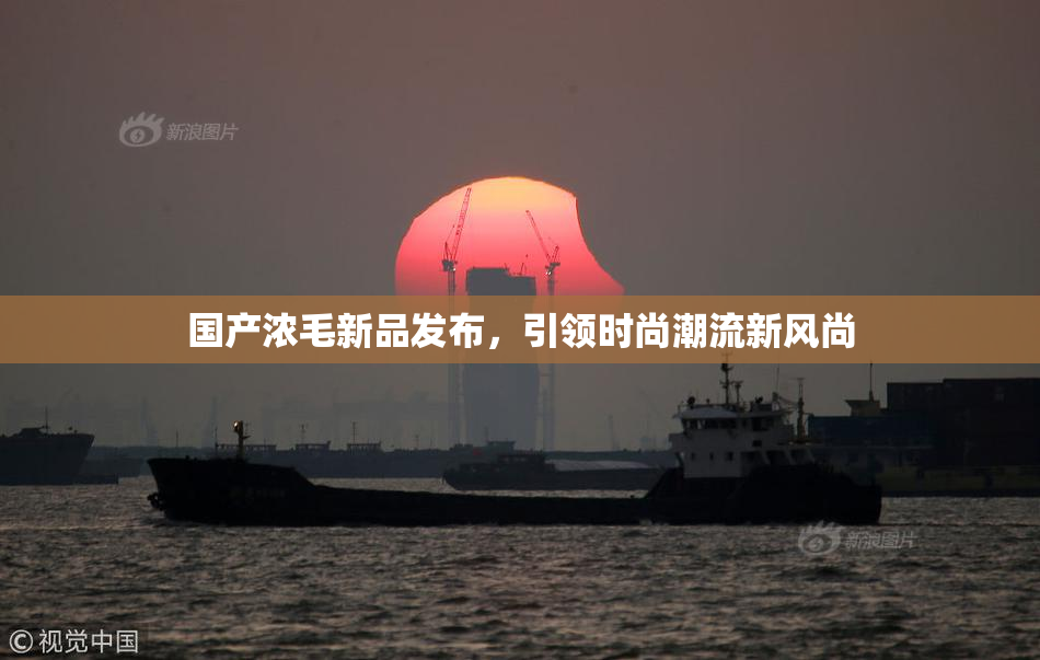 国产浓毛新品发布，引领时尚潮流新风尚