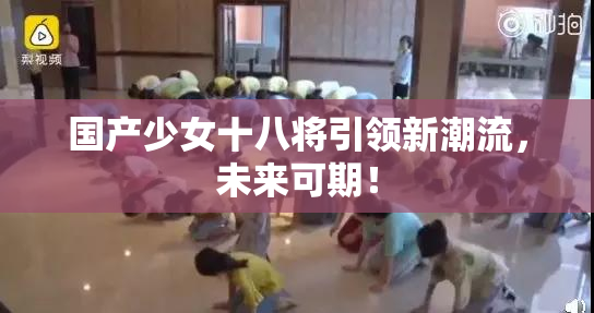 国产少女十八将引领新潮流，未来可期！