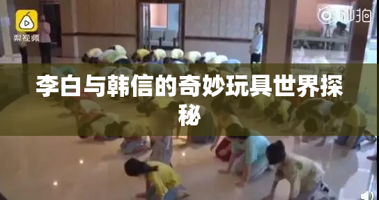 李白与韩信的奇妙玩具世界探秘
