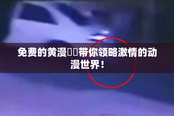 免费的黄漫❌‌带你领略激情的动漫世界！