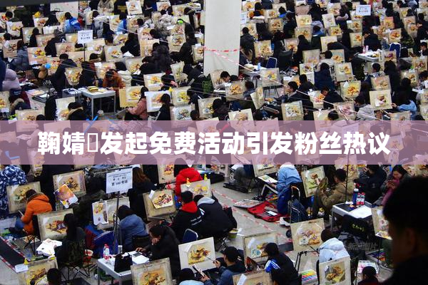 鞠婧祎发起免费活动引发粉丝热议
