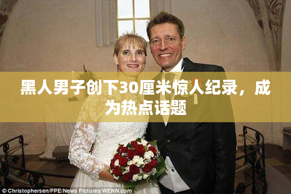 黑人男子创下30厘米惊人纪录，成为热点话题