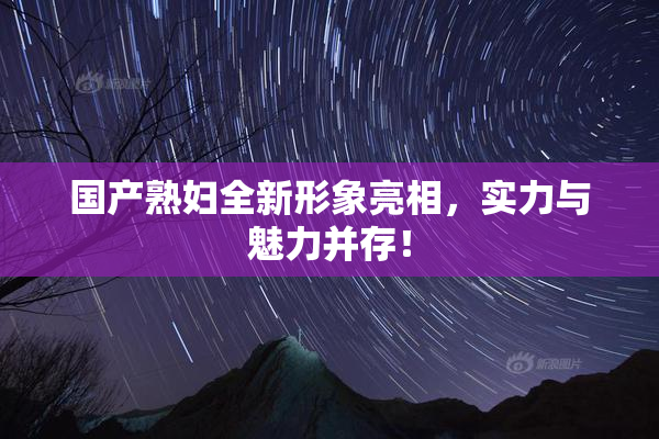 国产熟妇全新形象亮相，实力与魅力并存！