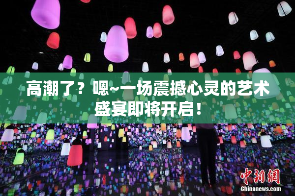 高潮了？嗯~一场震撼心灵的艺术盛宴即将开启！