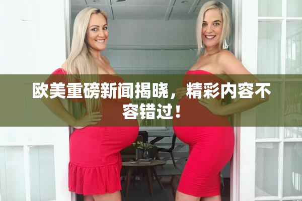 欧美重磅新闻揭晓，精彩内容不容错过！