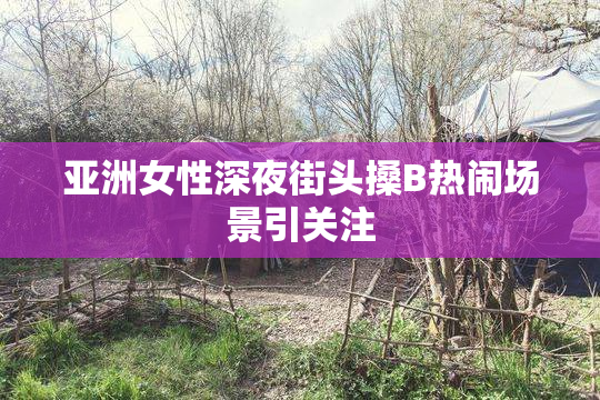 亚洲女性深夜街头搡B热闹场景引关注