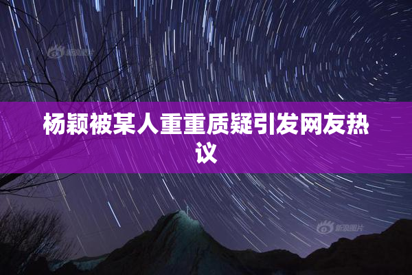 杨颖被某人重重质疑引发网友热议