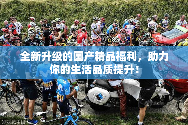 全新升级的国产精品福利，助力你的生活品质提升！